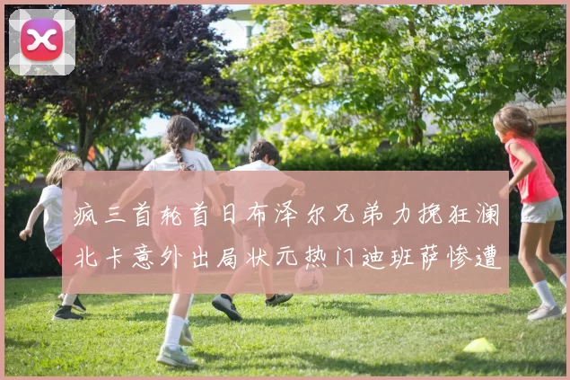 疯三首轮首日布泽尔兄弟力挽狂澜北卡意外出局状元热门迪班萨惨遭一轮游