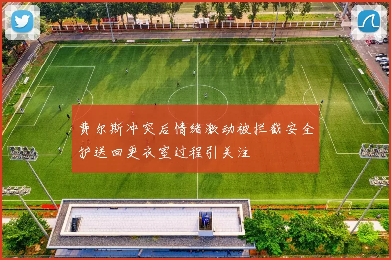 费尔斯冲突后情绪激动被拦截安全护送回更衣室过程引关注