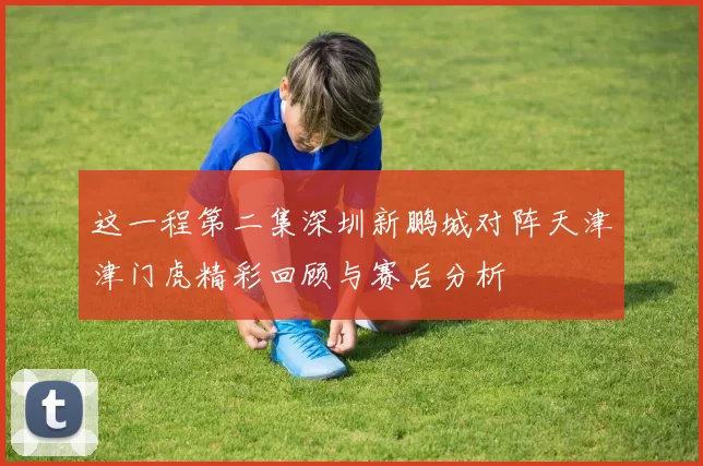这一程第二集深圳新鹏城对阵天津津门虎精彩回顾与赛后分析