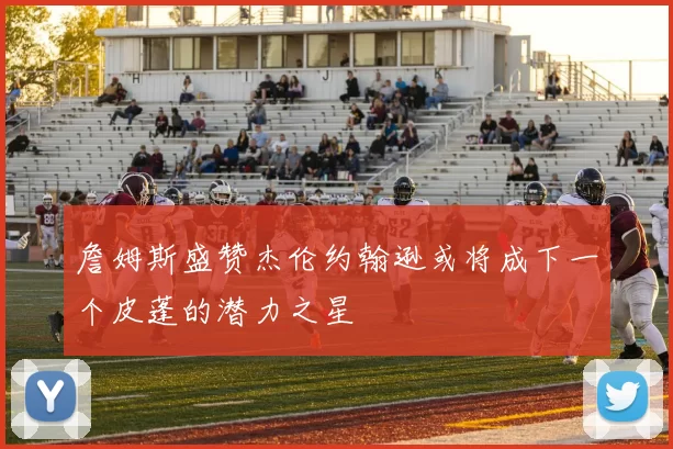 詹姆斯盛赞杰伦约翰逊或将成下一个皮蓬的潜力之星