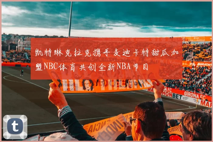 凯特琳克拉克携手麦迪卡特甜瓜加盟NBC体育共创全新NBA节目