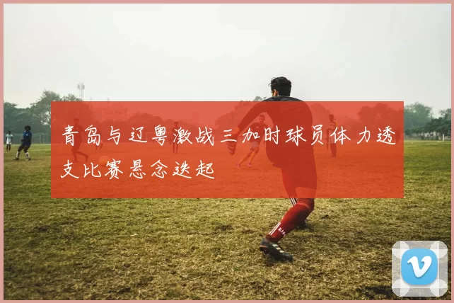 青岛与辽粤激战三加时球员体力透支比赛悬念迭起