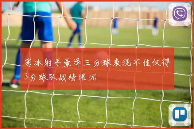 寒冰射手豪泽三分球表现不佳仅得3分球队战绩堪忧