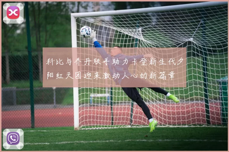 科比与乔丹联手助力卡登新生代夕阳红天团迎来激动人心的新篇章