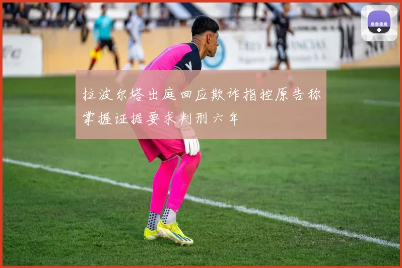 拉波尔塔出庭回应欺诈指控原告称掌握证据要求判刑六年