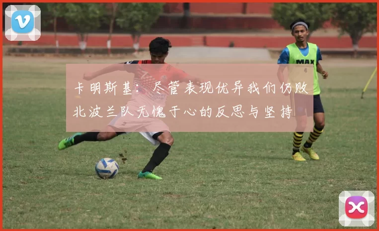 卡明斯基：尽管表现优异我们仍败北波兰队无愧于心的反思与坚持