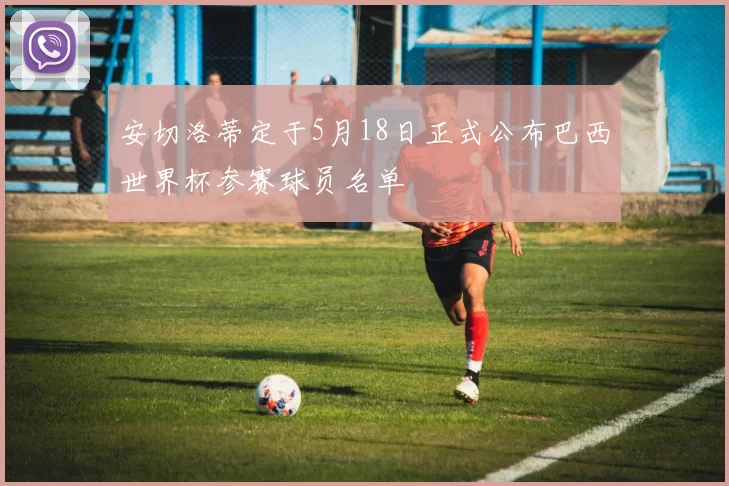 安切洛蒂定于5月18日正式公布巴西世界杯参赛球员名单